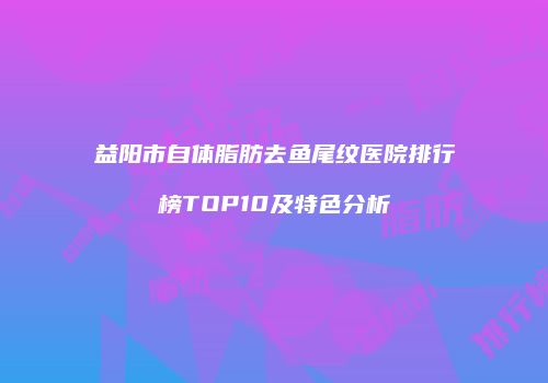 益阳市自体脂肪去鱼尾纹医院排行榜TOP10及特色分析