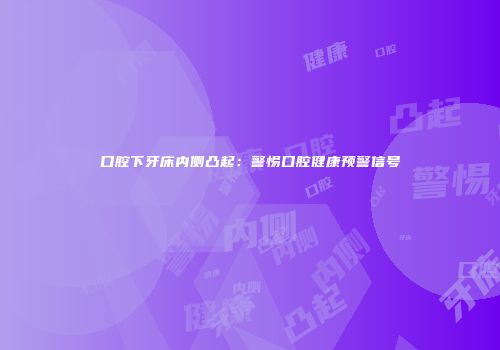 口腔下牙床内侧凸起：警惕口腔健康预警信号