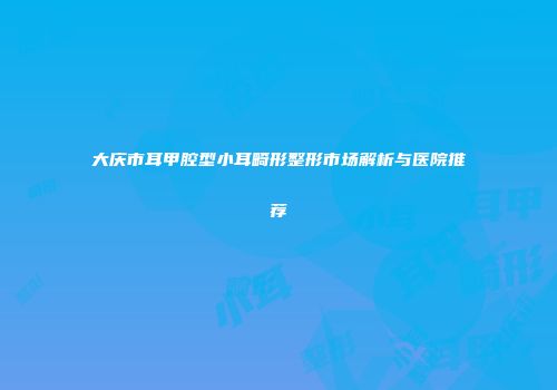 大庆市耳甲腔型小耳畸形整形市场解析与医院推荐