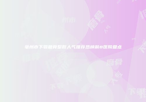 亳州市下颚磨骨整形人气推荐热榜前8医院盘点
