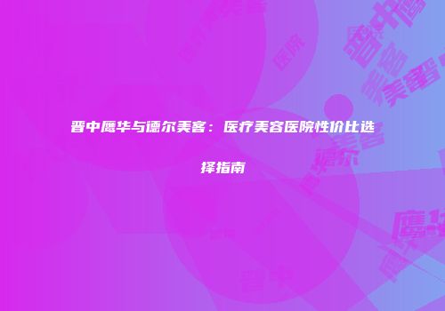 晋中鹰华与德尔美客：医疗美容医院性价比选择指南