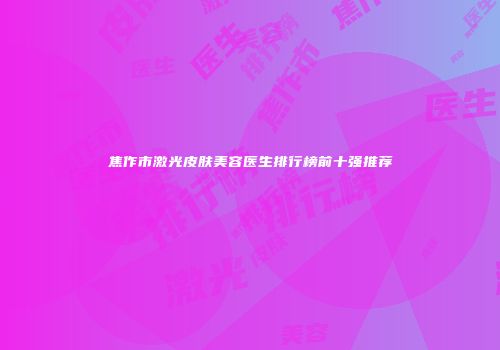 焦作市激光皮肤美容医生排行榜前十强推荐