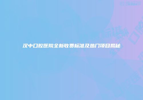 汉中口腔医院全新收费标准及热门项目揭秘