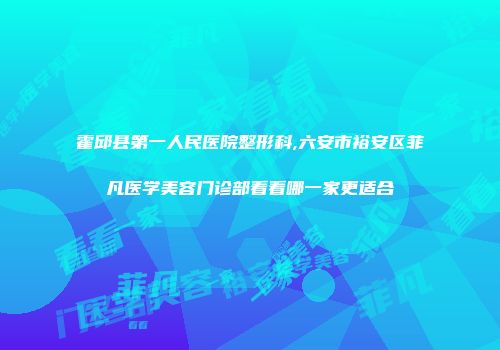 霍邱县第一人民医院整形科,六安市裕安区菲凡医学美容门诊部看看哪一家更适合