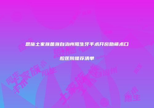 恩施土家族苗族自治州阻生牙手术开窗助萌术口腔医院推荐清单