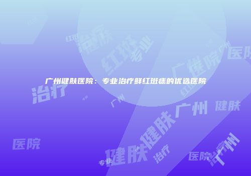 广州健肤医院：专业治疗鲜红斑痣的优选医院