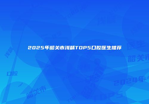 2025年韶关市浅龋TOP5口腔医生推荐