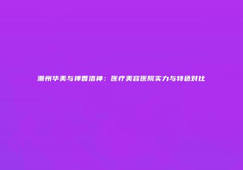 潮州华美与禅香洛神：医疗美容医院实力与特色对比
