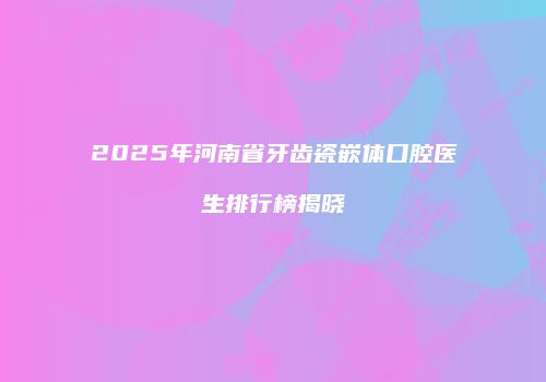 2025年河南省牙齿瓷嵌体口腔医生排行榜揭晓