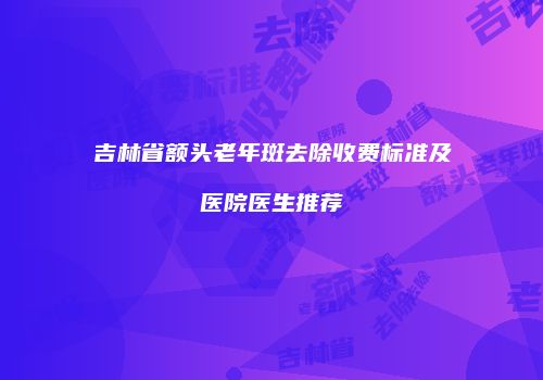 吉林省额头老年斑去除收费标准及医院医生推荐