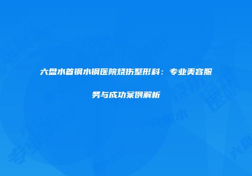 六盘水首钢水钢医院烧伤整形科：专业美容服务与成功案例解析
