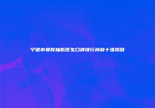 宁德市瘦臀抽脂医生口碑排行榜前十强揭晓