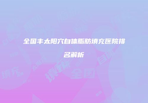 全国丰太阳穴自体脂肪填充医院排名解析