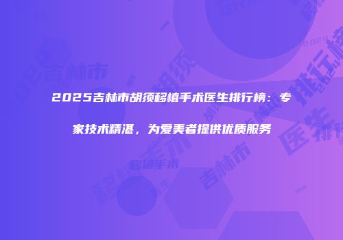 2025吉林市胡须移植手术医生排行榜：专家技术精湛，为爱美者提供优质服务
