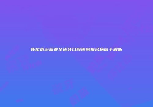 怀化市蔚蓝得全瓷牙口腔医院排名榜前十解析