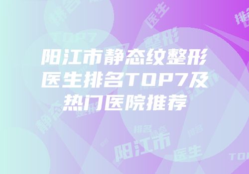 阳江市静态纹整形医生排名TOP7及热门医院推荐