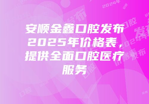 安顺金鑫口腔发布2025年价格表，提供全面口腔医疗服务