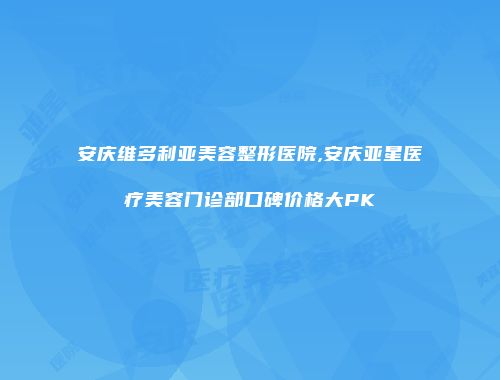 安庆维多利亚美容整形医院,安庆亚星医疗美容门诊部口碑价格大PK