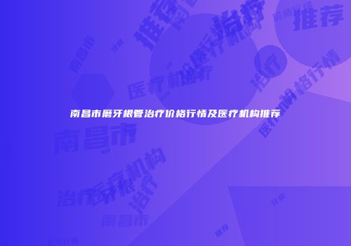 南昌市磨牙根管治疗价格行情及医疗机构推荐