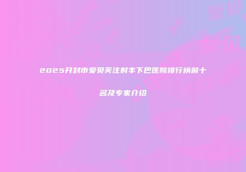 2025开封市爱贝芙注射丰下巴医院排行榜前十名及专家介绍