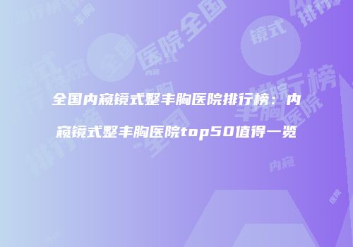 全国内窥镜式整丰胸医院排行榜：内窥镜式整丰胸医院top50值得一览