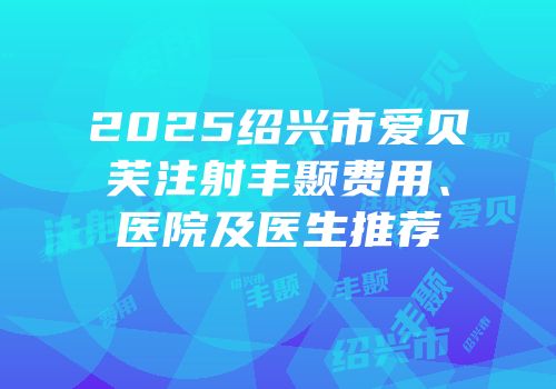 2025绍兴市爱贝芙注射丰颞费用、医院及医生推荐
