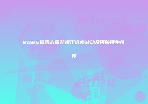 2025揭阳市鼻孔矫正价格波动及医院医生推荐