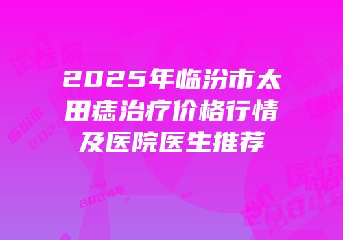 2025年临汾市太田痣治疗价格行情及医院医生推荐