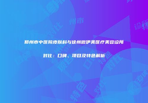 邳州市中医院皮肤科与徐州微伊美医疗美容诊所对比：口碑、项目及特色解析