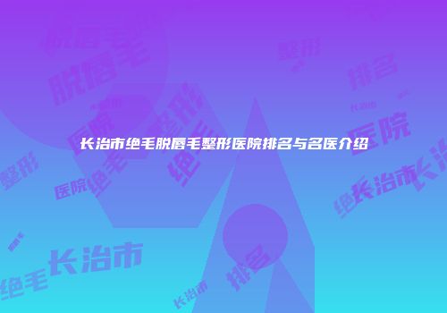 长治市绝毛脱唇毛整形医院排名与名医介绍