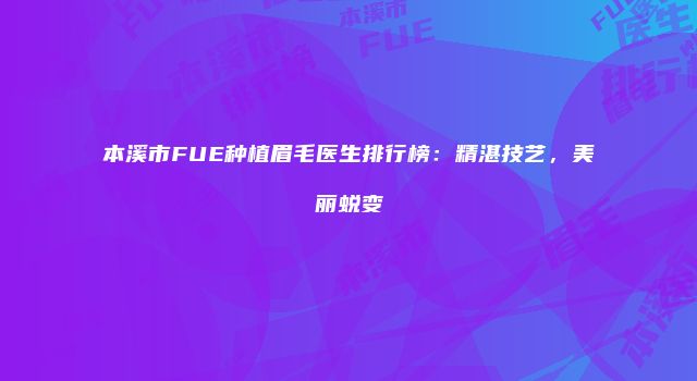 本溪市FUE种植眉毛医生排行榜：精湛技艺，美丽蜕变