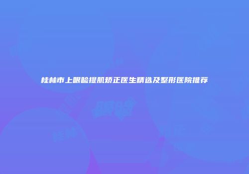 桂林市上眼睑提肌矫正医生精选及整形医院推荐