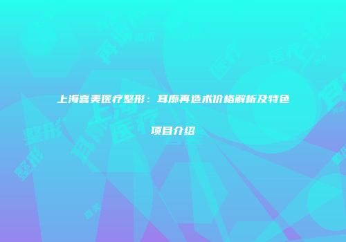上海喜美医疗整形：耳廓再造术价格解析及特色项目介绍