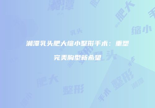 湘潭乳头肥大缩小整形手术：重塑完美胸型新希望