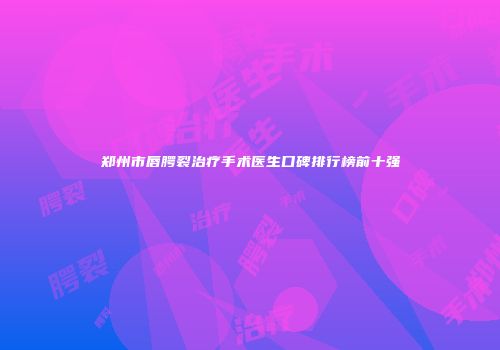 郑州市唇腭裂治疗手术医生口碑排行榜前十强