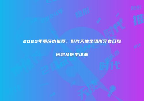 2025年重庆市推荐：时代天使全隐形牙套口腔医院及医生详解