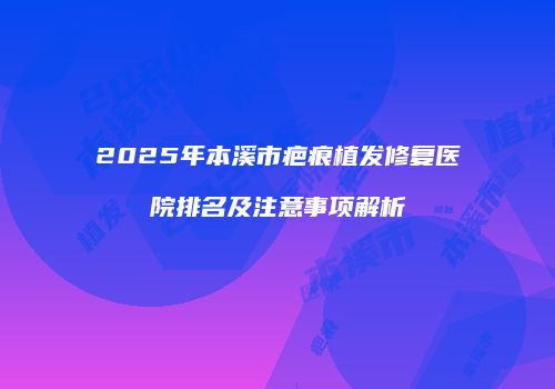2025年本溪市疤痕植发修复医院排名及注意事项解析