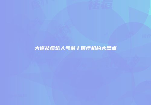 大连祛痘坑人气前十医疗机构大盘点