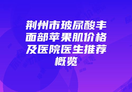 荆州市玻尿酸丰面部苹果肌价格及医院医生推荐概览