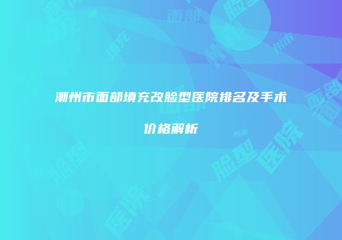 潮州市面部填充改脸型医院排名及手术价格解析