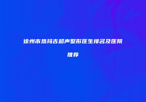 徐州市热玛吉超声整形医生排名及医院推荐