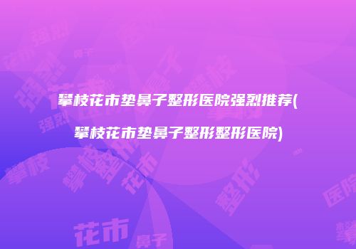 攀枝花市垫鼻子整形医院强烈推荐(攀枝花市垫鼻子整形整形医院)