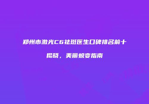 郑州市激光C6祛斑医生口碑排名前十揭晓，美丽蜕变指南