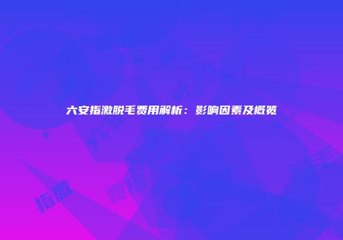 六安指激脱毛费用解析：影响因素及概览