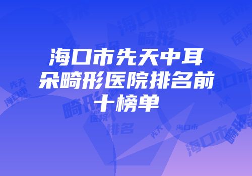 海口市先天中耳朵畸形医院排名前十榜单