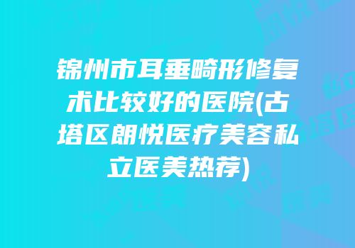 锦州市耳垂畸形修复术比较好的医院(古塔区朗悦医疗美容私立医美热荐)