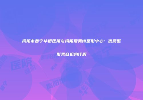 揭阳市普宁华侨医院与揭阳爱美诗整形中心：优质整形美容机构详解