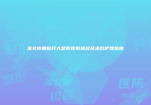 淮北市眼睑开大整形医院排名及术后护理指南