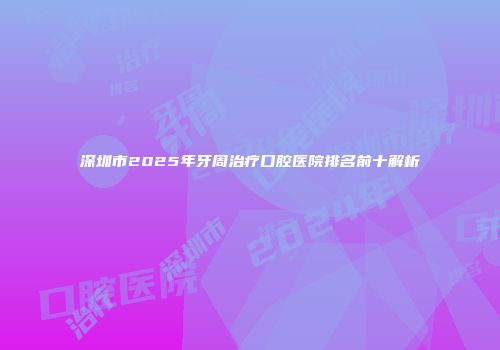 深圳市2025年牙周治疗口腔医院排名前十解析