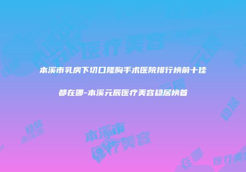 本溪市乳房下切口隆胸手术医院排行榜前十佳都在哪-本溪元辰医疗美容稳居榜首